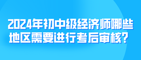 2024年初中級經(jīng)濟師哪些地區(qū)需要進行考后審核？