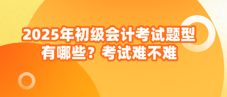 2025年初級會計考試題型有哪些？考試難不難