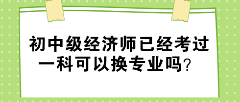 初中級經(jīng)濟(jì)師已經(jīng)考過一科可以換專業(yè)嗎？