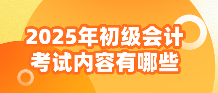 2025年初級會計(jì)考試內(nèi)容有哪些？